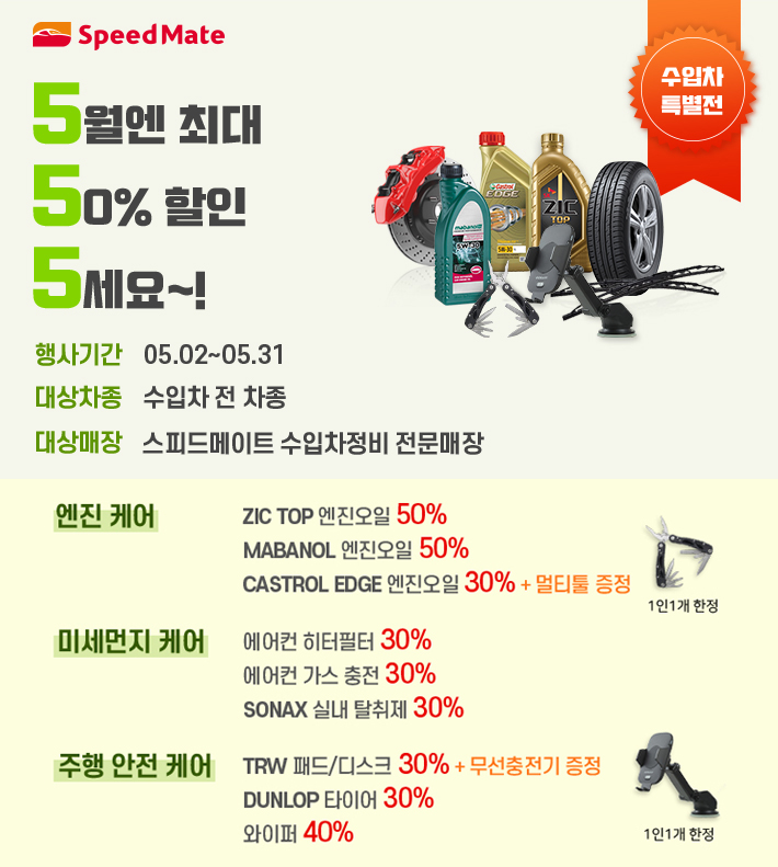 수입차특별전 5월엔 최대 50% 할인 5세요! 행사기간:05.02~05.31 대상차종:수입차 전 차종 대상매장:스피드메이트 수입차정비 전문 매장 엔진 케어:ZIC TOP 엔진오일50%, MABANOL 엔진오일 50%,CASTROL EDGE 엔진오일30% + 멀티툴 증정 미세먼지 케어: 에어컨 히터필터30%, 에어컨 가스 충전30%, SONAX 실내탈취제30% 주행안전 케어:TRW 패드/디스크30% + 무선충전기 증정,DUNLOP 타이어 30%, 와이퍼 40% 