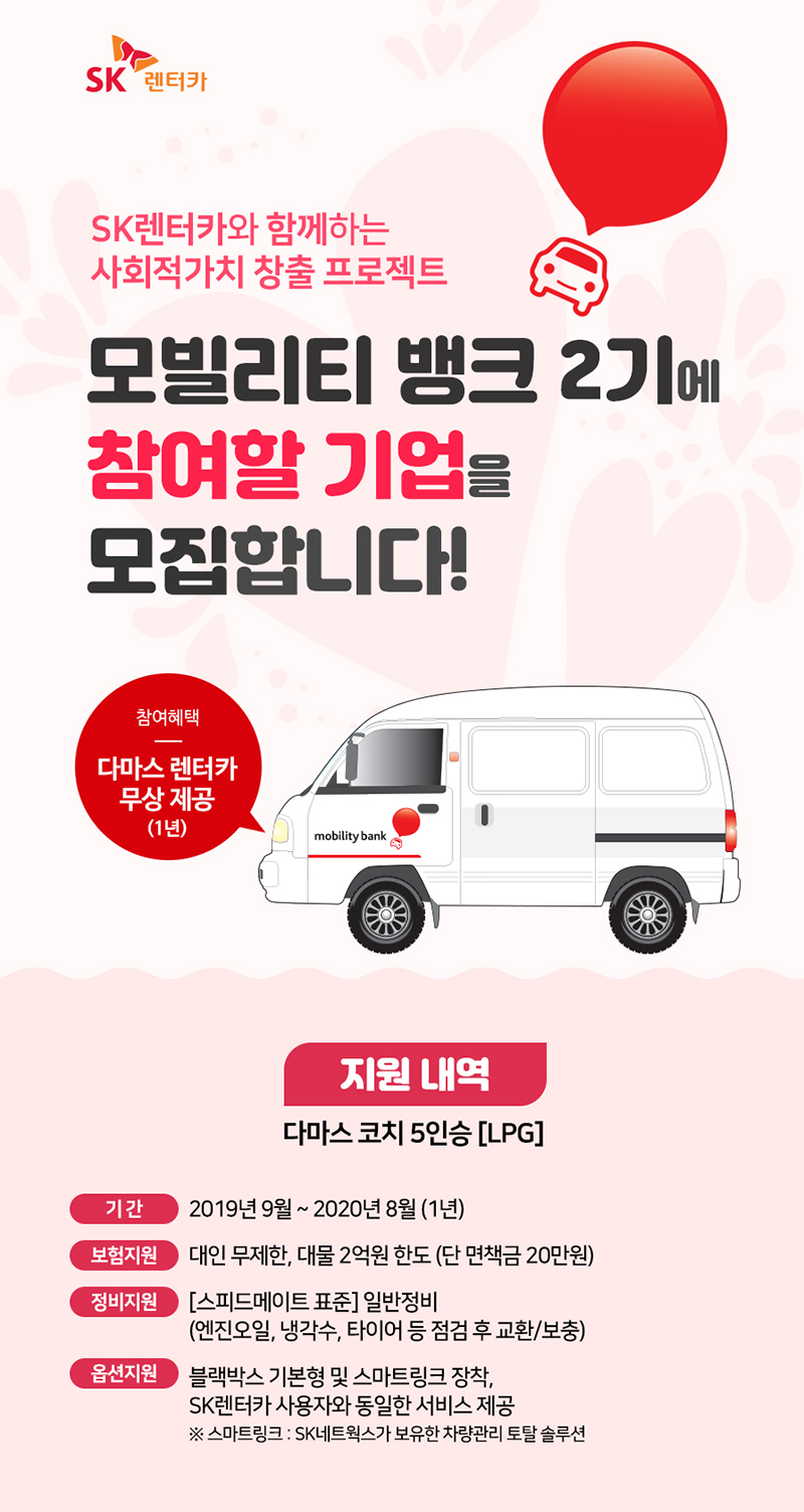 SK렌터가와 함께하는 사회적 가치 창출 프로젝트 모빌리티 뱅크 2기 참여기업 모집, 참여혜택:다마스 렌터카 무상 제공(1년), 지원내역:다마스 코치 5인승(lpg), 기간:2019년 9월~2020년 8월, 보험지원:대인무제한, 대물2억원한도(단 면책금 20만원), 정비지원:[스피드메이트 표준]일반정비(엔진오일, 냉각수, 타이어 등 점검 후 교환/보충), 옵션지원:블랙박스 기본형 및 스마트링크 장착/sk렌터카 사용자와 동일한 서비스 제공 *스마트링크:SK네트웍스가 보유한 차량관리 토탈 솔루션