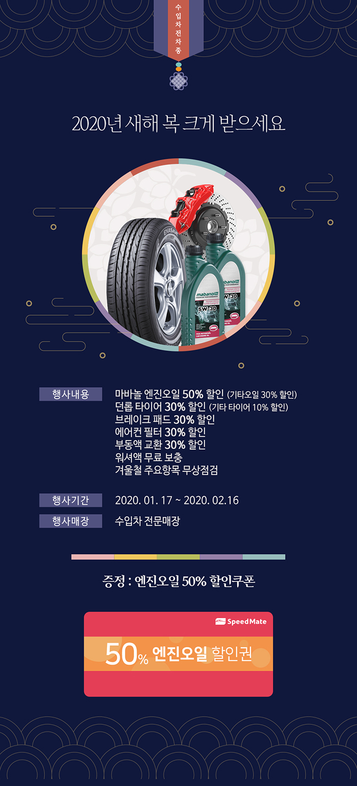 수입차전차종 2020년 새해 복 크게 받으세요. 행사내용: 마바놀 엔진오일 50% 할인(기타오일 30% 할인), 던롭 타이어 30% 할인(기타 타이어 10%할인), 브레이크 패드 30% 할인, 에어컨 필터 30% 할인, 부동액 교환 30% 할인, 워셔액 무료 보충, 겨울철 주요항목 무상점검 행사기간: 2020.01.17~2020.02.16 행사매장: 수입차 전문매장 증정: 엔진오일 50% 할인쿠폰